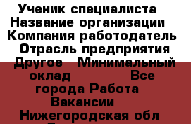 Ученик специалиста › Название организации ­ Компания-работодатель › Отрасль предприятия ­ Другое › Минимальный оклад ­ 50 000 - Все города Работа » Вакансии   . Нижегородская обл.,Дзержинск г.